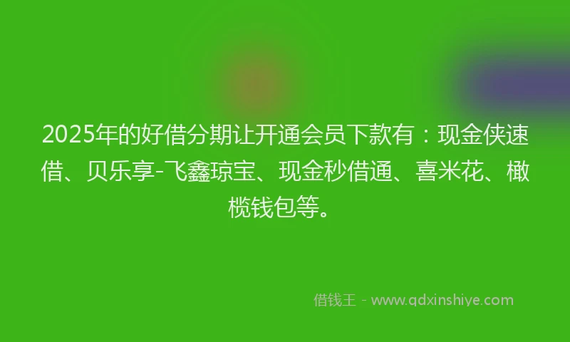 2025年的好借分期让开通会员下款有：现金侠速借、贝乐享-飞鑫琼宝、现金秒借通、喜米花、橄榄钱包等。