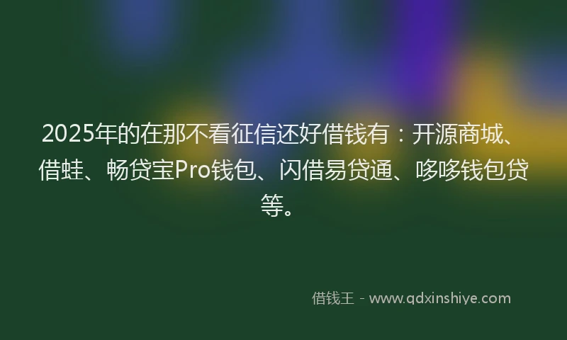 2025年的在那不看征信还好借钱有：开源商城、借蛙、畅贷宝Pro钱包、闪借易贷通、哆哆钱包贷等。