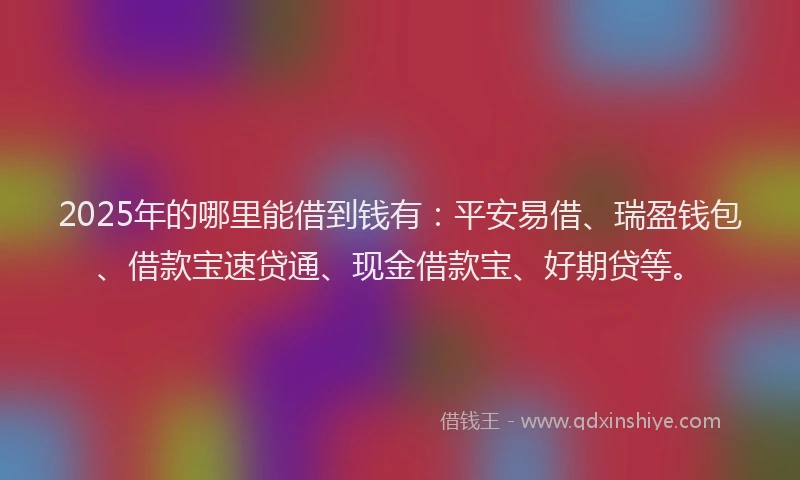 2025年的哪里能借到钱有：平安易借、瑞盈钱包、借款宝速贷通、现金借款宝、好期贷等。