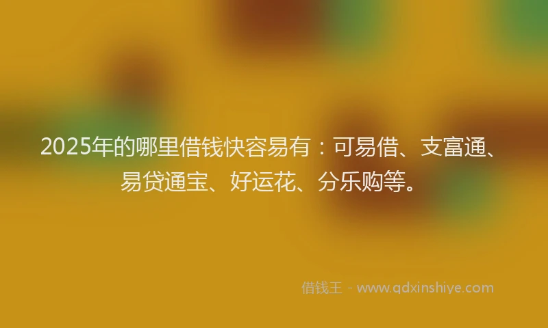 2025年的哪里借钱快容易有：可易借、支富通、易贷通宝、好运花、分乐购等。