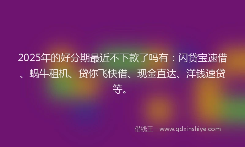 2025年的好分期最近不下款了吗有：闪贷宝速借、蜗牛租机、贷你飞快借、现金直达、洋钱速贷等。