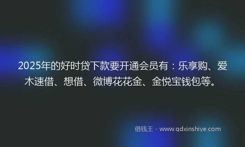 2025年的好时贷下款要开通会员有：乐享购、爱木速借、想借、微博花花金、金悦宝钱包等。