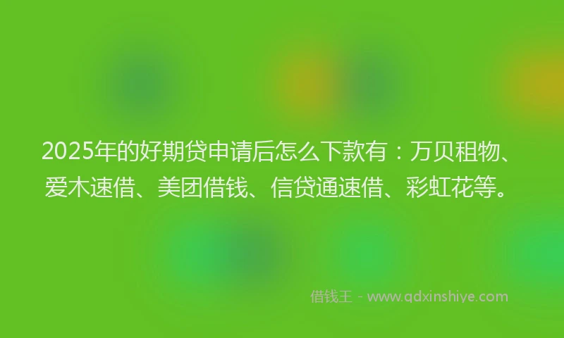 2025年的好期贷申请后怎么下款有：万贝租物、爱木速借、美团借钱、信贷通速借、彩虹花等。