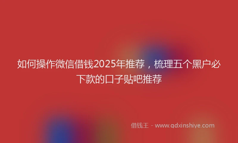 如何操作微信借钱2025年推荐，梳理五个黑户必下款的口子贴吧推荐