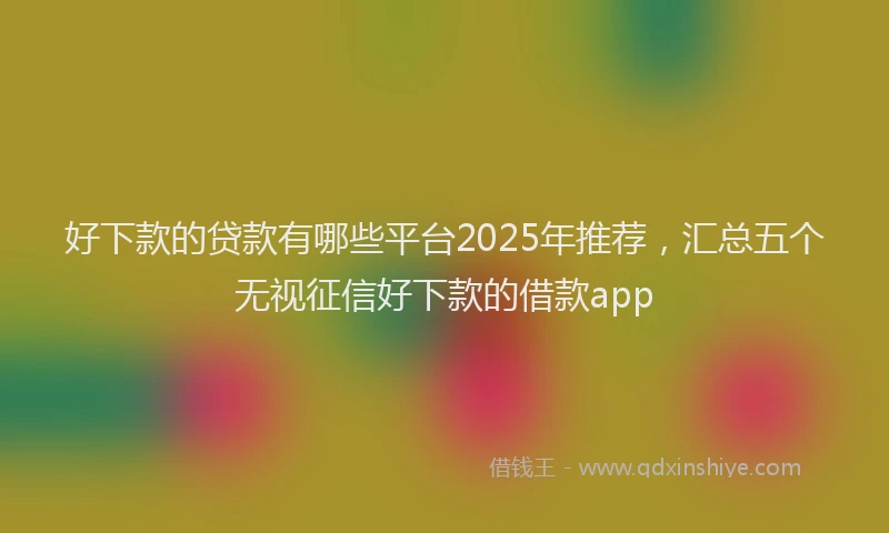 好下款的贷款有哪些平台2025年推荐，汇总五个无视征信好下款的借款app