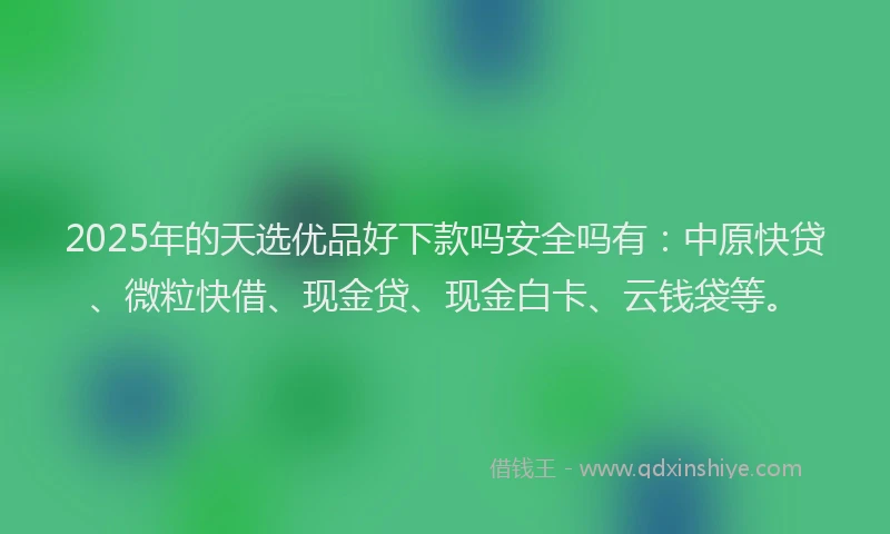 2025年的天选优品好下款吗安全吗有：中原快贷、微粒快借、现金贷、现金白卡、云钱袋等。