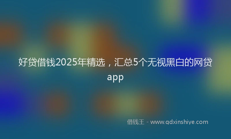 好贷借钱2025年精选，汇总5个无视黑白的网贷app