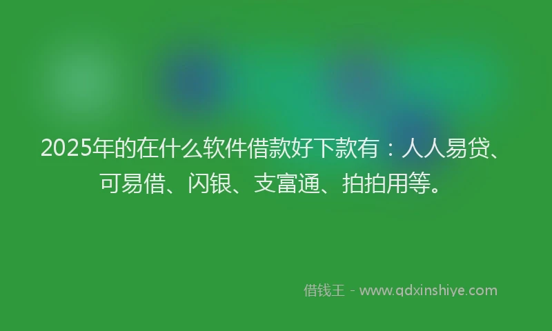 2025年的在什么软件借款好下款有：人人易贷、可易借、闪银、支富通、拍拍用等。