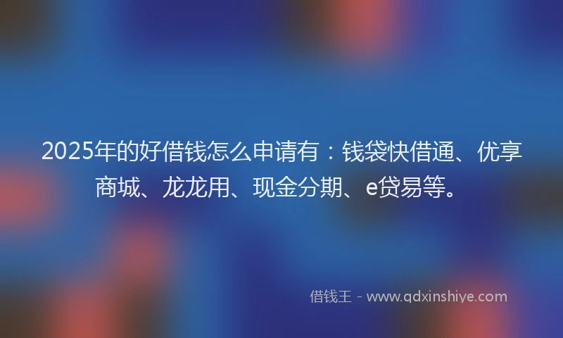 2025年的好借钱怎么申请有：钱袋快借通、优享商城、龙龙用、现金分期、e贷易等。