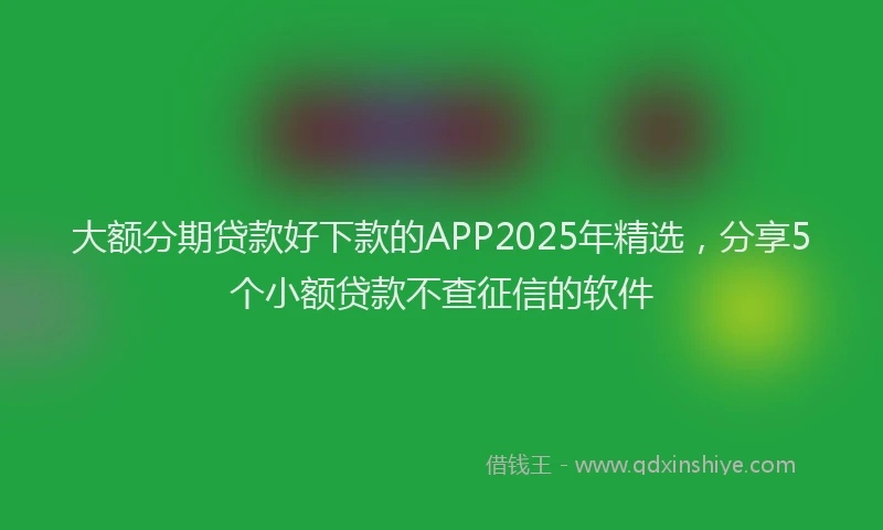 大额分期贷款好下款的APP2025年精选，分享5个小额贷款不查征信的软件