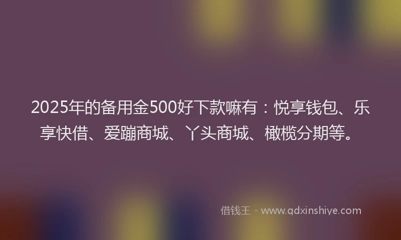 2025年的备用金500好下款嘛有：悦享钱包、乐享快借、爱蹦商城、丫头商城、橄榄分期等。