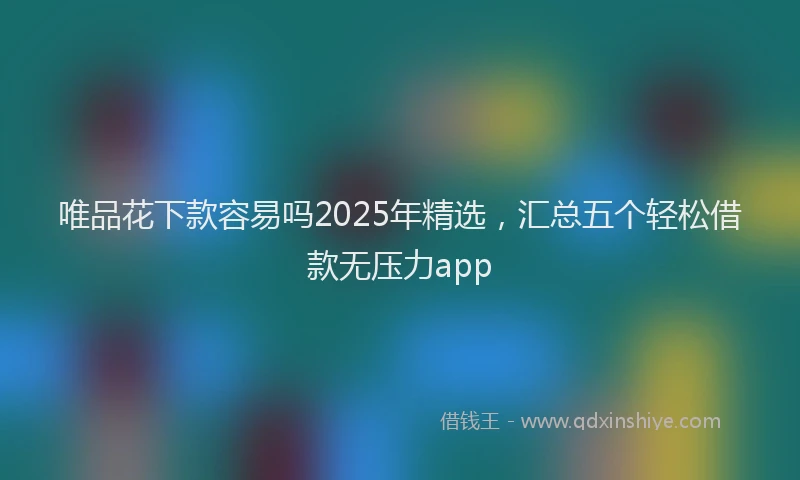 唯品花下款容易吗2025年精选，汇总五个轻松借款无压力app