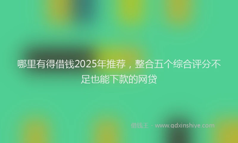 哪里有得借钱2025年推荐，整合五个综合评分不足也能下款的网贷