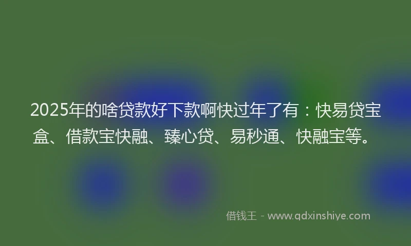 2025年的啥贷款好下款啊快过年了有：快易贷宝盒、借款宝快融、臻心贷、易秒通、快融宝等。