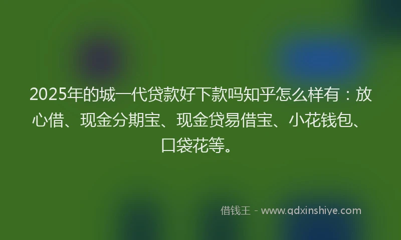 2025年的城一代贷款好下款吗知乎怎么样有：放心借、现金分期宝、现金贷易借宝、小花钱包、口袋花等。