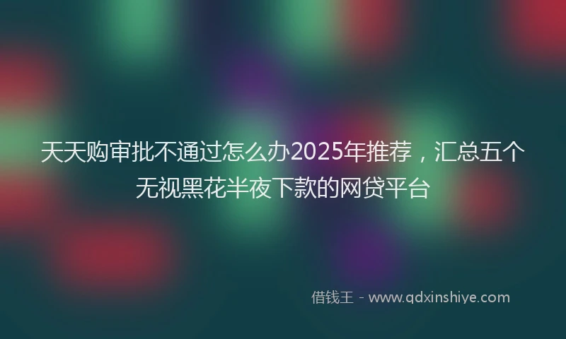 天天购审批不通过怎么办2025年推荐，汇总五个无视黑花半夜下款的网贷平台