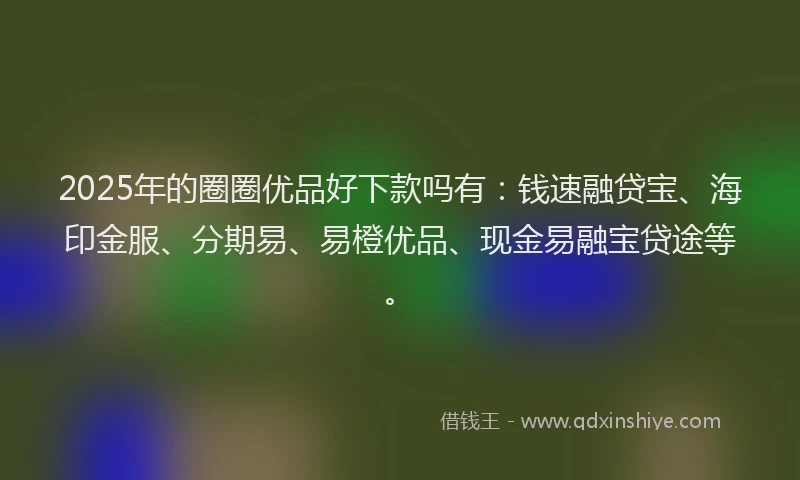 2025年的圈圈优品好下款吗有：钱速融贷宝、海印金服、分期易、易橙优品、现金易融宝贷途等。