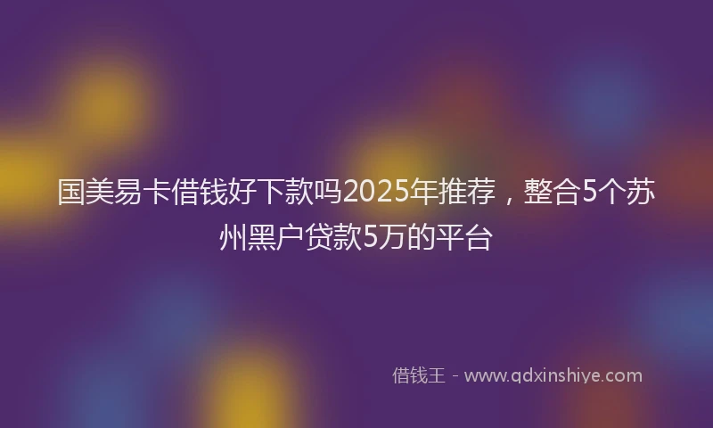 国美易卡借钱好下款吗2025年推荐，整合5个苏州黑户贷款5万的平台