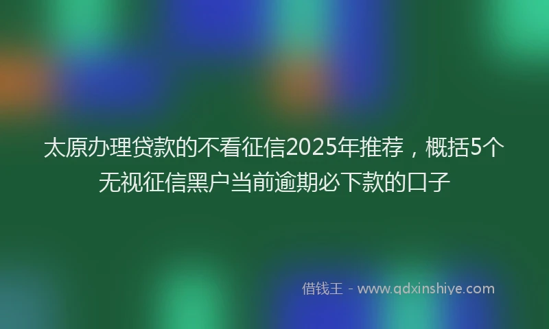 太原办理贷款的不看征信2025年推荐，概括5个无视征信黑户当前逾期必下款的口子