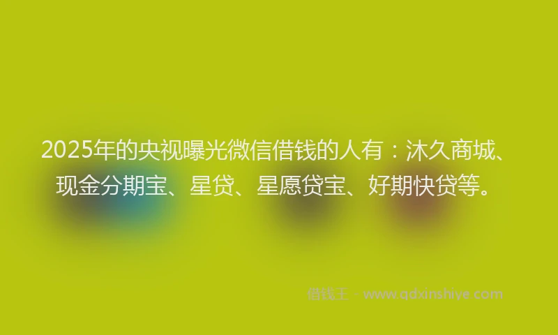 2025年的央视曝光微信借钱的人有：沐久商城、现金分期宝、星贷、星愿贷宝、好期快贷等。