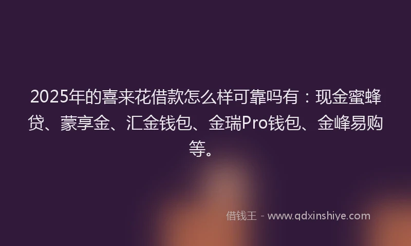 2025年的喜来花借款怎么样可靠吗有：现金蜜蜂贷、蒙享金、汇金钱包、金瑞Pro钱包、金峰易购等。