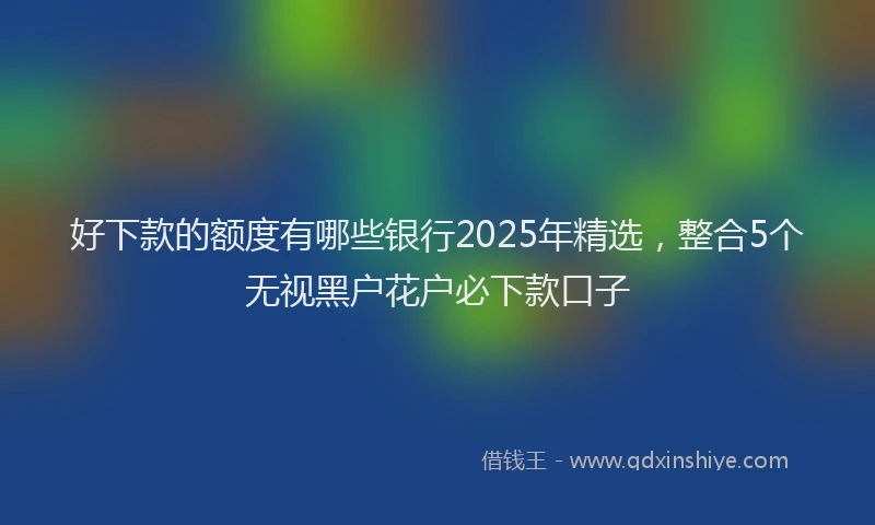 好下款的额度有哪些银行2025年精选，整合5个无视黑户花户必下款口子