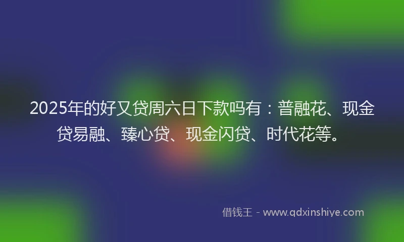 2025年的好又贷周六日下款吗有：普融花、现金贷易融、臻心贷、现金闪贷、时代花等。