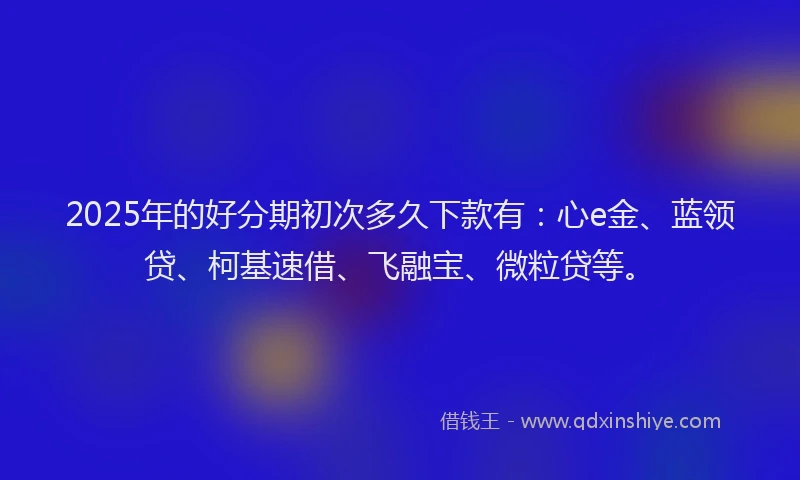2025年的好分期初次多久下款有：心e金、蓝领贷、柯基速借、飞融宝、微粒贷等。
