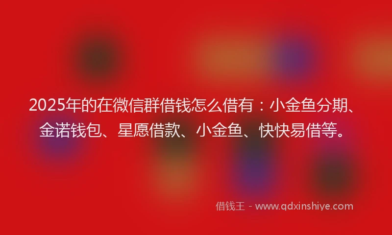2025年的在微信群借钱怎么借有：小金鱼分期、金诺钱包、星愿借款、小金鱼、快快易借等。