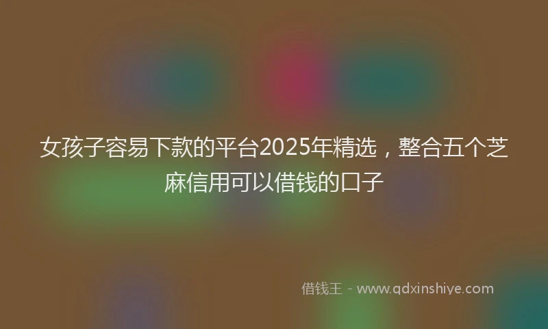 女孩子容易下款的平台2025年精选，整合五个芝麻信用可以借钱的口子