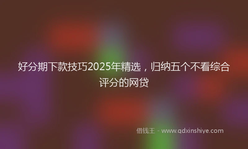 好分期下款技巧2025年精选，归纳五个不看综合评分的网贷