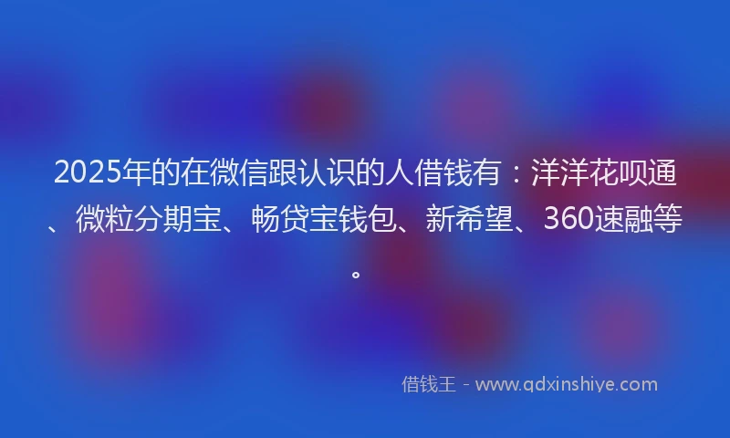 2025年的在微信跟认识的人借钱有：洋洋花呗通、微粒分期宝、畅贷宝钱包、新希望、360速融等。