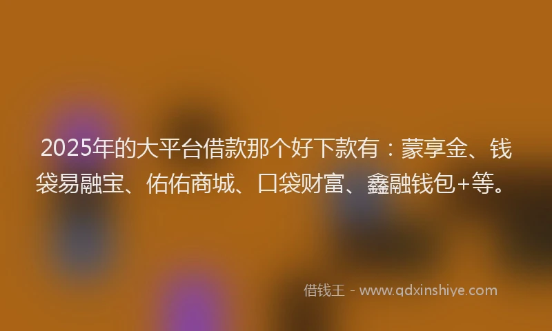 2025年的大平台借款那个好下款有：蒙享金、钱袋易融宝、佑佑商城、口袋财富、鑫融钱包+等。