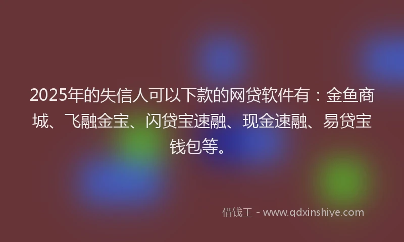 2025年的失信人可以下款的网贷软件有：金鱼商城、飞融金宝、闪贷宝速融、现金速融、易贷宝钱包等。