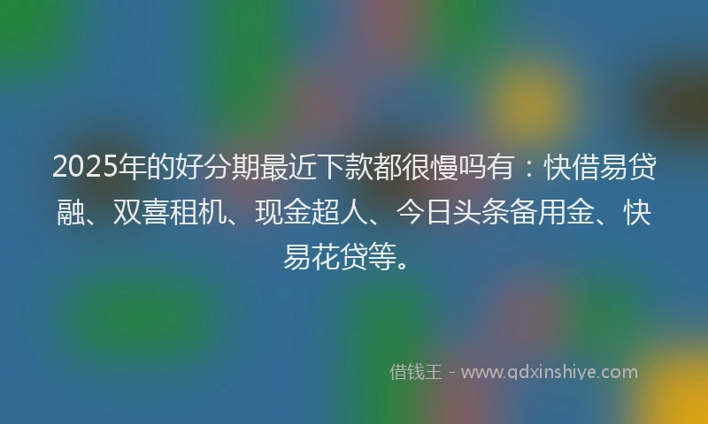 2025年的好分期最近下款都很慢吗有：快借易贷融、双喜租机、现金超人、今日头条备用金、快易花贷等。