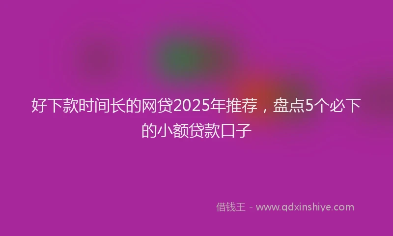 好下款时间长的网贷2025年推荐，盘点5个必下的小额贷款口子