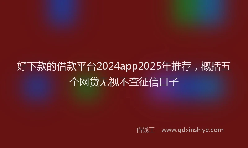 好下款的借款平台2024app2025年推荐，概括五个网贷无视不查征信口子