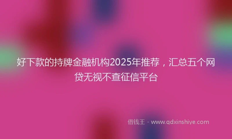 好下款的持牌金融机构2025年推荐，汇总五个网贷无视不查征信平台