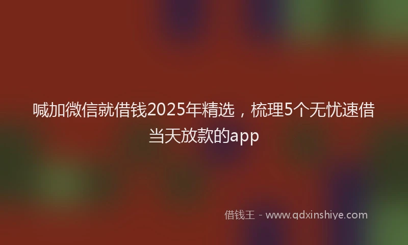 喊加微信就借钱2025年精选，梳理5个无忧速借当天放款的app