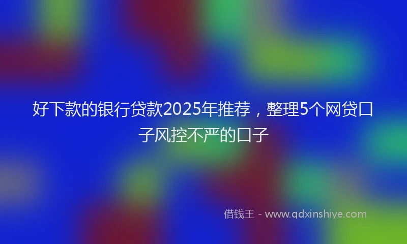 好下款的银行贷款2025年推荐，整理5个网贷口子风控不严的口子