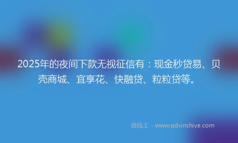 2025年的夜间下款无视征信有：现金秒贷易、贝壳商城、宜享花、快融贷、粒粒贷等。