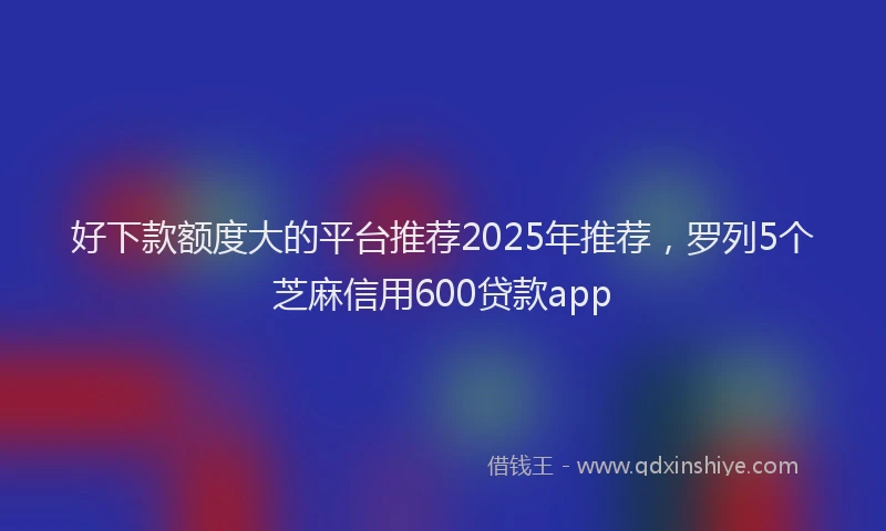 好下款额度大的平台推荐2025年推荐，罗列5个芝麻信用600贷款app