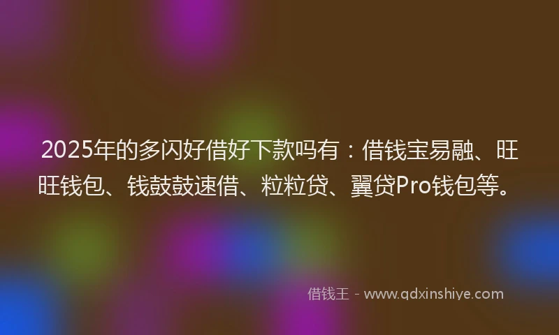 2025年的多闪好借好下款吗有：借钱宝易融、旺旺钱包、钱鼓鼓速借、粒粒贷、翼贷Pro钱包等。