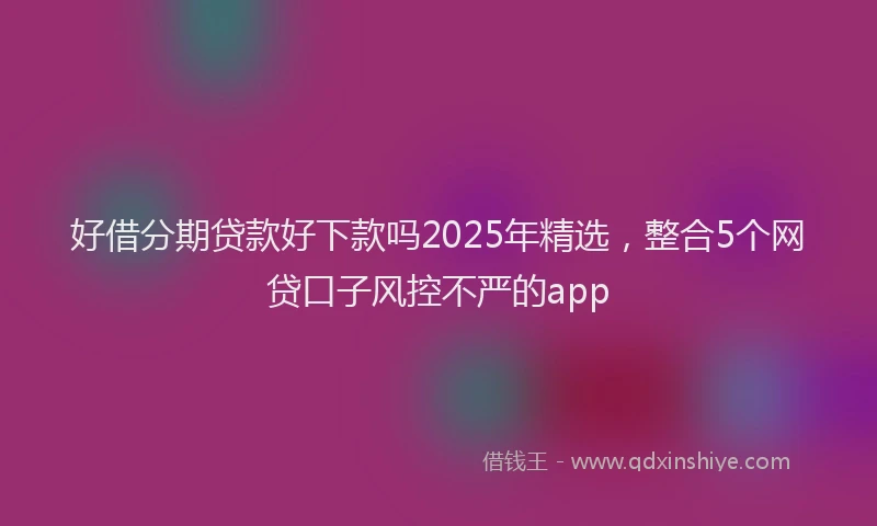 好借分期贷款好下款吗2025年精选，整合5个网贷口子风控不严的app