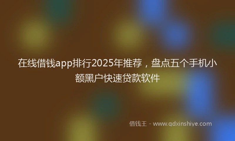 在线借钱app排行2025年推荐，盘点五个手机小额黑户快速贷款软件