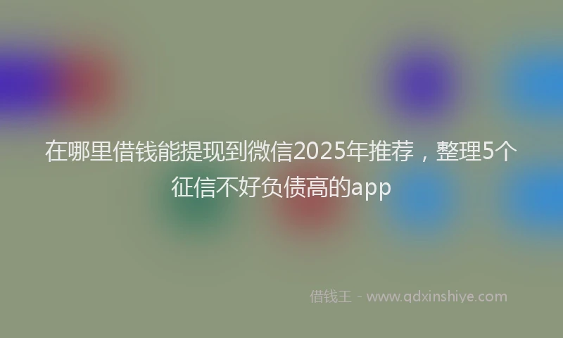 在哪里借钱能提现到微信2025年推荐，整理5个征信不好负债高的app