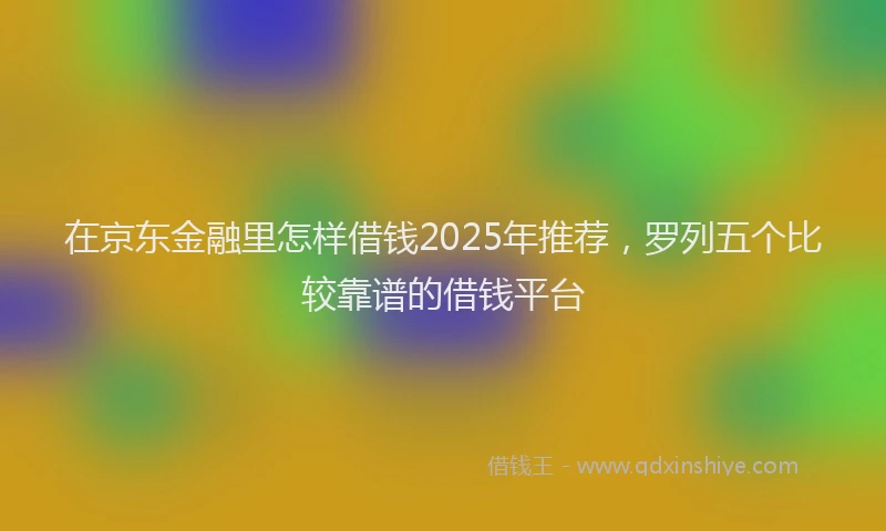 在京东金融里怎样借钱2025年推荐，罗列五个比较靠谱的借钱平台