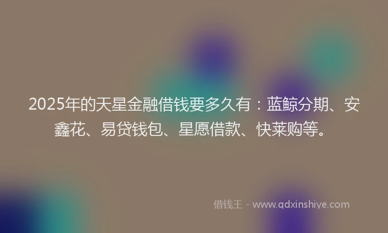2025年的天星金融借钱要多久有：蓝鲸分期、安鑫花、易贷钱包、星愿借款、快莱购等。