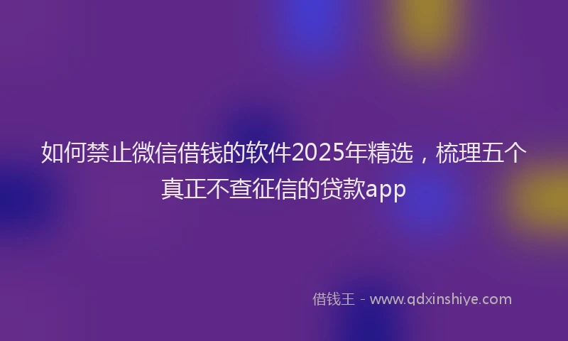 如何禁止微信借钱的软件2025年精选，梳理五个真正不查征信的贷款app