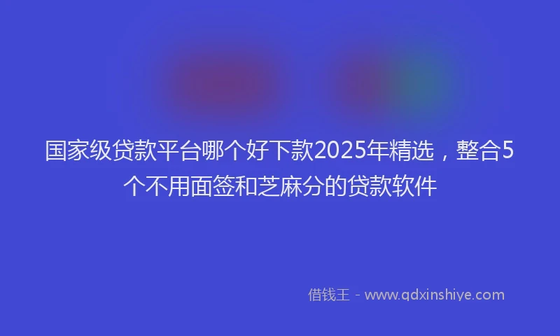 国家级贷款平台哪个好下款2025年精选，整合5个不用面签和芝麻分的贷款软件